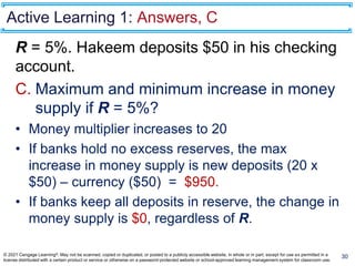 Active Learning 1: Answers, C
R = 5%. Hakeem deposits $50 in his checking
account.
C. Maximum and minimum increase in money
supply if R = 5%?
• Money multiplier increases to 20
• If banks hold no excess reserves, the max
increase in money supply is new deposits (20 x
$50) – currency ($50) = $950.
• If banks keep all deposits in reserve, the change in
money supply is $0, regardless of R.
30
© 2021 Cengage Learning®. May not be scanned, copied or duplicated, or posted to a publicly accessible website, in whole or in part, except for use as permitted in a
license distributed with a certain product or service or otherwise on a password-protected website or school-approved learning management system for classroom use.
 