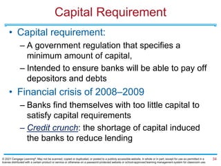 Capital Requirement
• Capital requirement:
– A government regulation that specifies a
minimum amount of capital,
– Intended to ensure banks will be able to pay off
depositors and debts
• Financial crisis of 2008–2009
– Banks find themselves with too little capital to
satisfy capital requirements
– Credit crunch: the shortage of capital induced
the banks to reduce lending
34
© 2021 Cengage Learning®. May not be scanned, copied or duplicated, or posted to a publicly accessible website, in whole or in part, except for use as permitted in a
license distributed with a certain product or service or otherwise on a password-protected website or school-approved learning management system for classroom use.
 