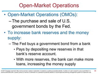 Open-Market Operations
• Open-Market Operations (OMOs):
–The purchase and sale of U.S.
government bonds by the Fed.
• To increase bank reserves and the money
supply:
– The Fed buys a government bond from a bank
• Pays by depositing new reserves in that
bank’s reserve account.
• With more reserves, the bank can make more
loans, increasing the money supply
36
© 2021 Cengage Learning®. May not be scanned, copied or duplicated, or posted to a publicly accessible website, in whole or in part, except for use as permitted in a
license distributed with a certain product or service or otherwise on a password-protected website or school-approved learning management system for classroom use.
 