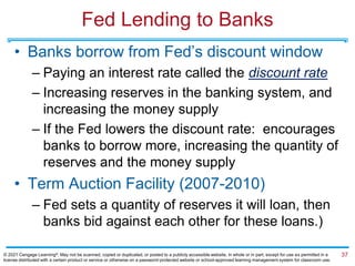 Fed Lending to Banks
• Banks borrow from Fed’s discount window
– Paying an interest rate called the discount rate
– Increasing reserves in the banking system, and
increasing the money supply
– If the Fed lowers the discount rate: encourages
banks to borrow more, increasing the quantity of
reserves and the money supply
• Term Auction Facility (2007-2010)
– Fed sets a quantity of reserves it will loan, then
banks bid against each other for these loans.)
37
© 2021 Cengage Learning®. May not be scanned, copied or duplicated, or posted to a publicly accessible website, in whole or in part, except for use as permitted in a
license distributed with a certain product or service or otherwise on a password-protected website or school-approved learning management system for classroom use.
 