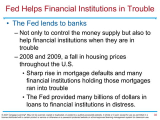 Fed Helps Financial Institutions in Trouble
• The Fed lends to banks
– Not only to control the money supply but also to
help financial institutions when they are in
trouble
– 2008 and 2009, a fall in housing prices
throughout the U.S.
• Sharp rise in mortgage defaults and many
financial institutions holding those mortgages
ran into trouble
• The Fed provided many billions of dollars in
loans to financial institutions in distress.
38
© 2021 Cengage Learning®. May not be scanned, copied or duplicated, or posted to a publicly accessible website, in whole or in part, except for use as permitted in a
license distributed with a certain product or service or otherwise on a password-protected website or school-approved learning management system for classroom use.
 
