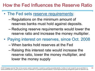 How the Fed Influences the Reserve Ratio
• The Fed sets reserve requirements:
– Regulations on the minimum amount of
reserves banks must hold against deposits.
– Reducing reserve requirements would lower the
reserve ratio and increase the money multiplier.
• Paying interest on reserves, since Oct. 2008
– When banks hold reserves at the Fed
– Raising this interest rate would increase the
reserve ratio, lower the money multiplier, and
lower the money supply
39
© 2021 Cengage Learning®. May not be scanned, copied or duplicated, or posted to a publicly accessible website, in whole or in part, except for use as permitted in a
license distributed with a certain product or service or otherwise on a password-protected website or school-approved learning management system for classroom use.
 