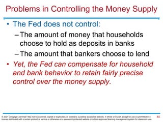 Problems in Controlling the Money Supply
• The Fed does not control:
–The amount of money that households
choose to hold as deposits in banks
–The amount that bankers choose to lend
• Yet, the Fed can compensate for household
and bank behavior to retain fairly precise
control over the money supply.
40
© 2021 Cengage Learning®. May not be scanned, copied or duplicated, or posted to a publicly accessible website, in whole or in part, except for use as permitted in a
license distributed with a certain product or service or otherwise on a password-protected website or school-approved learning management system for classroom use.
 