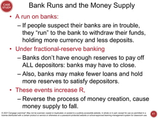 Bank Runs and the Money Supply
• A run on banks:
– If people suspect their banks are in trouble,
they “run” to the bank to withdraw their funds,
holding more currency and less deposits.
• Under fractional-reserve banking
– Banks don’t have enough reserves to pay off
ALL depositors: banks may have to close.
– Also, banks may make fewer loans and hold
more reserves to satisfy depositors.
• These events increase R,
– Reverse the process of money creation, cause
money supply to fall.
41
© 2021 Cengage Learning®. May not be scanned, copied or duplicated, or posted to a publicly accessible website, in whole or in part, except for use as permitted in a
license distributed with a certain product or service or otherwise on a password-protected website or school-approved learning management system for classroom use.
 