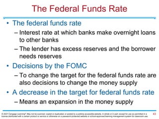 The Federal Funds Rate
• The federal funds rate
– Interest rate at which banks make overnight loans
to other banks
– The lender has excess reserves and the borrower
needs reserves
• Decisions by the FOMC
– To change the target for the federal funds rate are
also decisions to change the money supply
• A decrease in the target for federal funds rate
– Means an expansion in the money supply
43
© 2021 Cengage Learning®. May not be scanned, copied or duplicated, or posted to a publicly accessible website, in whole or in part, except for use as permitted in a
license distributed with a certain product or service or otherwise on a password-protected website or school-approved learning management system for classroom use.
 