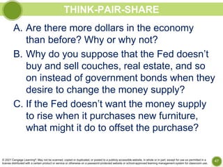 THINK-PAIR-SHARE
A. Are there more dollars in the economy
than before? Why or why not?
B. Why do you suppose that the Fed doesn’t
buy and sell couches, real estate, and so
on instead of government bonds when they
desire to change the money supply?
C. If the Fed doesn’t want the money supply
to rise when it purchases new furniture,
what might it do to offset the purchase?
47
© 2021 Cengage Learning®. May not be scanned, copied or duplicated, or posted to a publicly accessible website, in whole or in part, except for use as permitted in a
license distributed with a certain product or service or otherwise on a password-protected website or school-approved learning management system for classroom use.
 
