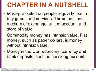 • Money: assets that people regularly use to
buy goods and services. Three functions:
medium of exchange, unit of account, and
store of value.
• Commodity money has intrinsic value. Fiat
money, such as paper dollars, is money
without intrinsic value.
• Money in the U.S. economy: currency and
bank deposits, such as checking accounts.
48
CHAPTER IN A NUTSHELL
© 2021 Cengage Learning®. May not be scanned, copied or duplicated, or posted to a publicly accessible website, in whole or in part, except for use as permitted in a
license distributed with a certain product or service or otherwise on a password-protected website or school-approved learning management system for classroom use.
 