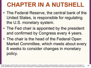 • The Federal Reserve, the central bank of the
United States, is responsible for regulating
the U.S. monetary system.
• The Fed chair is appointed by the president
and confirmed by Congress every 4 years.
• The chair is the head of the Federal Open
Market Committee, which meets about every
6 weeks to consider changes in monetary
policy.
49
CHAPTER IN A NUTSHELL
© 2021 Cengage Learning®. May not be scanned, copied or duplicated, or posted to a publicly accessible website, in whole or in part, except for use as permitted in a
license distributed with a certain product or service or otherwise on a password-protected website or school-approved learning management system for classroom use.
 