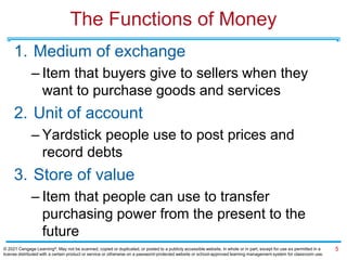 The Functions of Money
1. Medium of exchange
– Item that buyers give to sellers when they
want to purchase goods and services
2. Unit of account
– Yardstick people use to post prices and
record debts
3. Store of value
– Item that people can use to transfer
purchasing power from the present to the
future
5
© 2021 Cengage Learning®. May not be scanned, copied or duplicated, or posted to a publicly accessible website, in whole or in part, except for use as permitted in a
license distributed with a certain product or service or otherwise on a password-protected website or school-approved learning management system for classroom use.
 