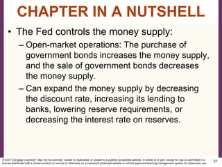 • The Fed controls the money supply:
– Open-market operations: The purchase of
government bonds increases the money supply,
and the sale of government bonds decreases
the money supply.
– Can expand the money supply by decreasing
the discount rate, increasing its lending to
banks, lowering reserve requirements, or
decreasing the interest rate on reserves.
51
CHAPTER IN A NUTSHELL
© 2021 Cengage Learning®. May not be scanned, copied or duplicated, or posted to a publicly accessible website, in whole or in part, except for use as permitted in a
license distributed with a certain product or service or otherwise on a password-protected website or school-approved learning management system for classroom use.
 