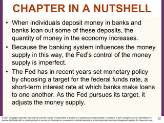• When individuals deposit money in banks and
banks loan out some of these deposits, the
quantity of money in the economy increases.
• Because the banking system influences the money
supply in this way, the Fed’s control of the money
supply is imperfect.
• The Fed has in recent years set monetary policy
by choosing a target for the federal funds rate, a
short-term interest rate at which banks make loans
to one another. As the Fed pursues its target, it
adjusts the money supply.
52
CHAPTER IN A NUTSHELL
© 2021 Cengage Learning®. May not be scanned, copied or duplicated, or posted to a publicly accessible website, in whole or in part, except for use as permitted in a
license distributed with a certain product or service or otherwise on a password-protected website or school-approved learning management system for classroom use.
 