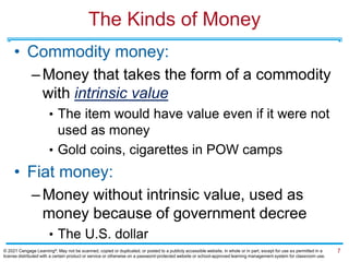The Kinds of Money
• Commodity money:
–Money that takes the form of a commodity
with intrinsic value
• The item would have value even if it were not
used as money
• Gold coins, cigarettes in POW camps
• Fiat money:
–Money without intrinsic value, used as
money because of government decree
• The U.S. dollar
7
© 2021 Cengage Learning®. May not be scanned, copied or duplicated, or posted to a publicly accessible website, in whole or in part, except for use as permitted in a
license distributed with a certain product or service or otherwise on a password-protected website or school-approved learning management system for classroom use.
 