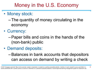 Money in the U.S. Economy
• Money stock:
–The quantity of money circulating in the
economy
• Currency:
–Paper bills and coins in the hands of the
(non-bank) public
• Demand deposits:
–Balances in bank accounts that depositors
can access on demand by writing a check
8
© 2021 Cengage Learning®. May not be scanned, copied or duplicated, or posted to a publicly accessible website, in whole or in part, except for use as permitted in a
license distributed with a certain product or service or otherwise on a password-protected website or school-approved learning management system for classroom use.
 