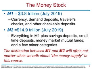 The Money Stock
• M1 = $3.8 trillion (July 2019)
– Currency, demand deposits, traveler’s
checks, and other checkable deposits.
• M2 =$14.9 trillion (July 2019)
– Everything in M1 plus savings deposits, small
time deposits, money market mutual funds,
and a few minor categories.
The distinction between M1 and M2 will often not
matter when we talk about “the money supply” in
this course.
9
© 2021 Cengage Learning®. May not be scanned, copied or duplicated, or posted to a publicly accessible website, in whole or in part, except for use as permitted in a
license distributed with a certain product or service or otherwise on a password-protected website or school-approved learning management system for classroom use.
 
