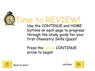 Time to REVIEW! continue Use the CONTINUE and HOME buttons on each page to progress through the study guide for your first Chemistry Skills Quest! Press the  yellow  CONTINUE arrow to begin! Back to start 