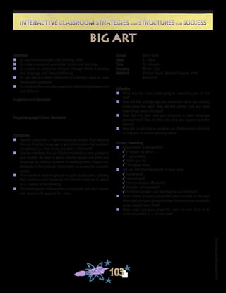 ©FranciscaSánchez,Revised2010
Interactive Classroom Strategies and Structures for SuccessInteractive Classroom Strategies and Structures for Success
103
Reflection
n	 What was the most challenging or rewarding part of this
task?
n	 How did this activity help you remember what you already
knew about the topic? How did this activity help you learn
new things about the topic?
n	 How did this task help you progress in your language
development? How did this task help you become a better
learner?
n	 How will you be able to use what you did/learned in this task
to help you in future learning tasks?
Process Debriefing
n	 Appreciation & Recognition
√	It helped me when . . .		
√	I appreciated . . .
√	Thank you for . . .			
√	I felt good when . . .
n	 Did you feel that the people in your class:
√	cooperated?
√	listened well?
√	communicated effectively?
√	included all members?
√	facilitated growth and learning for all members?
n	 What helped you/your group/the class succeed at the task?
What kept you/your group/the class from being as successful
as you would have liked?
n	 What might you/your group/the class try next time to be
more successful in a similar task?
big art
Source	 Kevin Clark
Grade	 K - Adult
Time	 40 minutes
Grouping	 Whole Class
Materials	 Butcher Paper, Markers/Crayons, Print
Resources
Objectives
n	 To use communication and listening skills
n	 To make a personal connection to the new learnings
n	 To provide an additional medium through which to develop
oral language and literacy/biliteracy
n	 To use text and other resources in authentic ways to solve
meaningful problems
n	 To reinforce the mutually supportive relationship between text
and pictures
Target Content Standards
Target Language/Culture Standards
Procedures
n	 Teacher organizes a theme-related art project that requires
the use of written language to gain information vital to project
completion, i.e., How many fins does a fish have?
n	 Teacher mediates the use of print materials to solve problems
and models the way in which literate people use print and
language by leading students in reading books, magazines,
textbooks to find enough information to answer the question
posed.
n	 Then students work in groups or pairs to prepare a drawing
that illustrates their response. The written response is added
as a caption to the drawing.
n	 The drawings are collected into a class book, and each group/
pair presents its page to the class.
 
