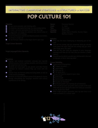 ©FranciscaSánchez,Revised2010
Interactive Classroom Strategies and Structures for SuccessInteractive Classroom Strategies and Structures for Success
112
Reflection
n	 What was the most challenging or rewarding part of this
task?
n	 How did this activity help you remember what you already
knew about the topic? How did this activity help you learn
new things about the topic?
n	 How did this task help you progress in your language
development? How did this task help you become a better
learner?
n	 How will you be able to use what you did/learned in this task
to help you in future learning tasks?
Process Debriefing
n	 Appreciation & Recognition
√	It helped me when . . .		
√	I appreciated . . .
√	Thank you for . . .			
√	I felt good when . . .
n	 Did you feel that the people in your class:
√	cooperated?
√	listened well?
√	communicated effectively?
√	included all members?
√	facilitated growth and learning for all members?
n	 What helped you/your group/the class succeed at the task?
What kept you/your group/the class from being as successful
as you would have liked?
n	 What might you/your group/the class try next time to be
more successful in a similar task?
pop culture 101
Source	 Francisca Sánchez
Grade	 3 - Adult
Time	 20 minutes
Grouping	 Whole Class
Materials	 Songs, Poems, Proverbs, Butcher Paper,
	 Markers, Crayons
Objectives
n	 To use communication and listening skills
n	 To introduce new topics/learnings in a low anxiety setting
n	 To make a personal connection to the new learnings
n	 To appreciate and enjoy the aesthetic and cultural value of
the different uses of literacy
n	 Toseethatliteracyisusedforavarietyofpurposes,toentertain,
to amuse, to laugh, etc
n	 To see literacy’s relation to the larger theme cycle topic
Target Content Standards
Target Language/Culture Standards
Procedures
n	 Teacher and students contribute culturally and topically
relevant poems, chants, sayings, proverbs, and family stories
for enjoyment and learning.
n	 Students are encouraged to ask parents and other family
members for relevant material they can share with the
class.
n	 Teacher may use themed poetry and song books as well as
multicultural anthologies.
n	 Students can illustrate different parts of the poems or chants,
thereby internalizing the language, structure and cultural
significance of the writing.
 
