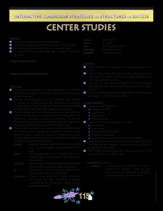 ©FranciscaSánchez,Revised2010
Interactive Classroom Strategies and Structures for SuccessInteractive Classroom Strategies and Structures for Success
115
Reflection
n	 What was the most challenging or rewarding part of this
task?
n	 How did this activity help you remember what you already
knew about the topic? How did this activity help you learn
new things about the topic?
n	 How did this task help you progress in your language
development? How did this task help you become a better
learner?
n	 How will you be able to use what you did/learned in this task
to help you in future learning tasks?
Process Debriefing
n	 Appreciation & Recognition
√	It helped me when . . .		
√	I appreciated . . .
√	Thank you for . . .			
√	I felt good when . . .
n	 Did you feel that the people in your class:
√	cooperated?
√	listened well?
√	communicated effectively?
√	included all members?
√	facilitated growth and learning for all members?
n	 What helped you/your group/the class succeed at the task?
What kept you/your group/the class from being as successful
as you would have liked?
n	 What might you/your group/the class try next time to be
more successful in a similar task?
center studies
Source	 Kevin Clark
Grade	 K - Adult
Time	 20 minutes per Center
Grouping	 Pairs/Small Groups
Materials	 Varies by Center
Objectives
n	 To use communication and listening skills
n	 To introduce new topics/learnings in a low anxiety setting
n	 To make a personal connection to the new learnings
n	 To problem solve and find their own answers to their own
questions
Target Content Standards
Target Language/Culture Standards
Procedures
n	 Teacher selects a student-generated question from the What We
Want to Know activity and decides to which of several centers
it best lends itself.
n	 Teacher then designs center lessons that will allow students
to discover the answers to their own questions. For example,
for the question, “How do frogs eat?” the teacher could provide
students with a dissected frog, magnifying glasses, etc.
n	 Teacher designs performance-based evaluation activity for the
center that will show the student carried out the project and
arrived at a reasonable answer to the question. For the frog
example, the students could draw and label five things that a
frog eats, or illustrate the digestive tract of the frog.
n	 Teacher can have permanent centers to which students rotate
in small groups on a weekly basis (a different center each day)
while the teacher meets with a group for another activity such
as responding to interactive journals or doing writer’s workshop.
Possible permanent centers include:
Science	 Hands-onactivitiesrequiringtheuseof“scientific”
stuff, i.e., microscopes, scales, batteries and
bulbs.
Words	 This is a vocabulary center. Students manipulate
materials with an emphasis on expanding their
vocabularies.
Listening	 Studentslistentoandreadalongwithstudent-made
and recorded books, trade books, storytellers.
Art	 Imaginative art area where students are
encouraged to fuse art with literacy.
Technology	 Students use computers, digital cameras,
camcorders, and other technology to prepare
presentations, do simulations, explore theme-
related websites, etc.
Procedures (continued)
Research	 Problem-solving area where students
manipulate research materials with
an emphasis on exploring a question
generated during the theme study.
 