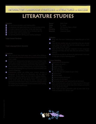 ©FranciscaSánchez,Revised2010
Interactive Classroom Strategies and Structures for SuccessInteractive Classroom Strategies and Structures for Success
116
Reflection
n	 What was the most challenging or rewarding part of this
task?
n	 How did this activity help you remember what you already
knew about the topic? How did this activity help you learn
new things about the topic?
n	 How did this task help you progress in your language
development? How did this task help you become a better
learner?
n	 How will you be able to use what you did/learned in this task
to help you in future learning tasks?
Process Debriefing
n	 Appreciation & Recognition
√	It helped me when . . .		
√	I appreciated . . .
√	Thank you for . . .			
√	I felt good when . . .
n	 Did you feel that the people in your class:
√	cooperated?
√	listened well?
√	communicated effectively?
√	included all members?
√	facilitated growth and learning for all members?
n	 What helped you/your group/the class succeed at the task?
What kept you/your group/the class from being as successful
as you would have liked?
n	 What might you/your group/the class try next time to be
more successful in a similar task?
literature studies
Source	 Kevin Clark
Grade	 K - Adult
Time	 20 minutes Twice a Week
Grouping	 Small Group
Materials	 Literature Books
Objectives
n	 To use communication and listening skills
n	 To introduce new topics/learnings in a low anxiety setting
n	 To make a personal connection to the new learnings
n	 To read theme-related books from a variety of genres
n	 To write fiction and expository text
n	 To observe proficient writing and reading strategies
Target Content Standards
Target Language/Culture Standards
Procedures
n	 Here, students read trade books twice a week, write collabora-
tive stories twice a week, and discuss literature and authorship
once a week.
n	 Students are introduced to the basic structure of fiction: char-
acters, place, problem, solution. Books are read and studied to
see how the author developed each of the story elements.
n	 Later, students can begin writing stories as a group using their
developing knowledge of story structure, characterization, and
content knowledge.
n	 Collaborative stories are edited, each student receives a
paragraph of the story to be illustrated, and the book is
published. Student copies can be made for group reading.
n	 Students read books by the same author, different versions
of the same story, etc., and discuss them. Low-level recall
questions are minimized in favor of authentic dialogue about
the reading and its implications for the students, their feelings,
its relation to the theme cycle.
 