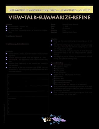 ©FranciscaSánchez,Revised2010
Interactive Classroom Strategies and Structures for SuccessInteractive Classroom Strategies and Structures for Success
122
Reflection
n	 What was the most challenging or rewarding part of this
task?
n	 How did this activity help you remember what you already
knew about the topic? How did this activity help you learn
new things about the topic?
n	 How did this task help you progress in your language
development? How did this task help you become a better
learner?
n	 How will you be able to use what you did/learned in this task
to help you in future learning tasks?
Process Debriefing
n	 Appreciation & Recognition
√	It helped me when . . .		
√	I appreciated . . .
√	Thank you for . . .			
√	I felt good when . . .
n	 Did you feel that the people in your class:
√	cooperated?
√	listened well?
√	communicated effectively?
√	included all members?
√	facilitated growth and learning for all members?
n	 What helped you/your group/the class succeed at the task?
What kept you/your group/the class from being as successful
as you would have liked?
n	 What might you/your group/the class try next time to be
more successful in a similar task?
Objectives
n	 To understand a complex text
n	 To summarize a text
n 	 To move from the explicit content of a text to its implica-
tions
Target Content Standards
Target Language/Culture Standards
Procedures
n	 Teacher selects a reading or text and divides it into four shorter
segments.
n 	 Students are asked to VIEW (read) one segment at a time.
n	 Then they TALK with a partner or table mate about what they
read.
n	 Together, they SUMMARIZE in one sentence the content of
their segment.
n	 After reading all four text segments, they REFINE their un-
derstanding of the text by writing one implication for each
summary sentence.
Source	 National Urban Alliance
Grade	 3 - Adult
Time	 40 minutes
Grouping	 Pairs
Materials	 Readings/Texts, Paper
view-talk-summarize-refine
1.
2.
3.
4.
Implications:
1.
2.
3.
4.
 