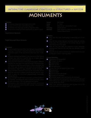 ©FranciscaSánchez,Revised2010
Interactive Classroom Strategies and Structures for SuccessInteractive Classroom Strategies and Structures for Success
125
Reflection
n	 What was the most challenging or rewarding part of this
task?
n	 How did this activity help you remember what you already
knew about the topic? How did this activity help you learn
new things about the topic?
n	 How did this task help you progress in your language
development? How did this task help you become a better
learner?
n	 How will you be able to use what you did/learned in this task
to help you in future learning tasks?
Process Debriefing
n	 Appreciation & Recognition
√	It helped me when . . .		
√	I appreciated . . .
√	Thank you for . . .			
√	I felt good when . . .
n	 Did you feel that the people in your class:
√	cooperated?
√	listened well?
√	communicated effectively?
√	included all members?
√	facilitated growth and learning for all members?
n	 What helped you/your group/the class succeed at the task?
What kept you/your group/the class from being as successful
as you would have liked?
n	 What might you/your group/the class try next time to be
more successful in a similar task?
Objectives
n	 To develop cooperative and organization skills
n	 To use communication and listening skills
n	 To develop oral language as well as cognitive skills
n	 To structure review/synthesis/application on specific topics
Target Content Standards
Target Language/Culture Standards
Procedures
n	 Students work in groups of four. Each group is responsible for
creating a “monument,” using their bodies, that represents an
important aspect of the topic/theme they have been study-
ing.
n	 All group members participate in the monument. Each group
member also takes on a specific role, i.e., sculptor, plaque
writer, spokesperson, graphic designer.
n	 Groupmembersreadtheirhandout.Eachgroupgetsadifferent
handout. For example, if the topic of study is Constantinople,
the handouts might be: government, military, education, the
arts. If the topic of study is the life cycle of a butterfly, then
the handouts might be: egg, caterpillar, crysalis, butterfly.
n	 Group members brainstorm ideas for the monument; decide
what the monument’s plaque should say; and use the map/
chart to place the monument geographically, historically,
biologically, etc.
n	 Group members “build” their monument, and then “perform”
by “freezing” and letting the other students guess the nature
of their monument. Then the spokesperson speaks.
n	 The audience takes notes while watching other monuments
and asks questions about the other groups’ interpretations
of their assignment.
Source	 Bert Bower
Grade	 3 - Adult
Time	 Depends on complexity of topic
Grouping	 Groups of Four
Materials	 Topic Handouts; Roles Description Sheet, 	
Support Maps/Charts
monuments
 