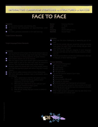 ©FranciscaSánchez,Revised2010
Interactive Classroom Strategies and Structures for SuccessInteractive Classroom Strategies and Structures for Success
126
Reflection
n	 What was the most challenging or rewarding part of this
task?
n	 How did this activity help you remember what you already
knew about the topic? How did this activity help you learn
new things about the topic?
n	 How did this task help you progress in your language
development? How did this task help you become a better
learner?
n	 How will you be able to use what you did/learned in this task
to help you in future learning tasks?
Process Debriefing
n	 Appreciation & Recognition
√	It helped me when . . .		
√	I appreciated . . .
√	Thank you for . . .			
√	I felt good when . . .
n	 Did you feel that the people in your class:
√	cooperated?
√	listened well?
√	communicated effectively?
√	included all members?
√	facilitated growth and learning for all members?
n	 What helped you/your group/the class succeed at the task?
What kept you/your group/the class from being as successful
as you would have liked?
n	 What might you/your group/the class try next time to be
more successful in a similar task?
face to face
Source	 Francisca Sánchez
Grade	 3 - Adult
Time	 Varies
Grouping	 Small & Whole Group
Materials	 Excerpt Pages
Objectives
n	 To use communication and listening skills
n	 To introduce new perspectives on topics/learnings under
study
n	 To make a personal connection to the new learnings
Target Content Standards
Target Language/Culture Standards
Procedures
n	 Teacher prepares brief excerpts from the text being studied, so
that there is one excerpt per page. Each page has a different
excerpt. (Historical or literary speeches are good choices.)
n	 Each student receives one of the excerpts.
n	 With the page in hand, each student goes to someone from
another table or part of the room and reads the excerpt to
him/her. Then, the other student reads his/her excerpt.
n	 Students repeat this process with 4 or 5 other people, making
sure that they approach people with whom they don’t usually
interact.
n	 When time is called, students return to their tables/desks.
n	 With their table group, students have a conversation about
the following:
a.	 Who’s speech/text is this? Put the speech and the
orator in historical (or literary, political, social -
depending on the text) context.
b.	 What was your experience as you read your part
and as you listened to others’ parts?
c.	 Did anything surprise you?
d.	 How did this activity help you connect to others in
the class?
 