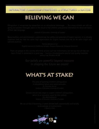 ©FranciscaSánchez,Revised2010
13
Interactive Classroom Strategies and Structures for SuccessInteractive Classroom Strategies and Structures for Success
Believing We Can
Bilingualism is recognized by researchers as an educational advantage . . . But many schools are still not
giving out positive messages about it. The result is that children and parents internalize the devalued status
of their own language.
Institute of Education, University of London
Many teachers and administrators underestimate the ability and potential of English learners. It is critically
important that we hold the same high expectations for English learners that we do for other bright and
talented students.
Patricia Gándara et al.
English Learners in California Schools: Unequal Resources, Unequal Outcomes
There are people in this country who think all kids can’t do mathematics, but we say that all kids can
learn if math is presented in a good way — having a knowledgeable teacher and quality materials.
Johnny Lott, President NCTM
Our beliefs are powerful beyond measure
in shaping the future we create!
What’s At Stake?
The price of ignoring children’s bilingualism
is educational failure and social exclusion.
Dr. Charmian Kenner
Institute of Education, University of London
Schools should take steps to support children’s bilingualism,
which is an economic asset for [the nation].
Dina Mehmedbegovic
Institute of Education, University of London
We are at risk of becoming a nation divided both economically and racially
by knowledge of mathematics.
A Nation at Risk
 