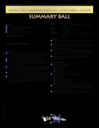 ©FranciscaSánchez,Revised2010
Interactive Classroom Strategies and Structures for SuccessInteractive Classroom Strategies and Structures for Success
134
Reflection
n	 What was the most challenging or rewarding part of this
task?
n	 How did this activity help you remember what you already
knew about the topic? How did this activity help you learn
new things about the topic?
n	 How did this task help you progress in your language
development? How did this task help you become a better
learner?
n	 How will you be able to use what you did/learned in this task
to help you in future learning tasks?
Process Debriefing
n	 Appreciation & Recognition
√	It helped me when . . .		
√	I appreciated . . .
√	Thank you for . . .			
√	I felt good when . . .
n	 Did you feel that the people in your class:
√	cooperated?
√	listened well?
√	communicated effectively?
√	included all members?
√	facilitated growth and learning for all members?
n	 What helped you/your group/the class succeed at the task?
What kept you/your group/the class from being as successful
as you would have liked?
n	 What might you/your group/the class try next time to be
more successful in a similar task?
summary ball
Objectives
n	 To create a group summary
n	 To encourage sharing of information
n	 To encourage reflection
n	 To review a specific text or narrative
Target Content Standards
Target Language/Culture Standards
Procedures
n	 After reading a narrative, the teacher or group leader writes
the questions WHO, WHAT, WHERE, WHEN, WHY, and HOW on
an inflated beach ball, using a permanent marker.
n	 The students then toss around the ball in a small group.
n	 Each student who catches the ball looks to see which word is
closest to his/her right thumb and answers that question with
regard to the text just read.
n	 If more than one student gets the same question, the first stu-
dent answers the question, and subsequent students elaborate
on what the first student said about that topic.
n	 The teacher or the recorder records the students’ responses on
chart paper in list format, to provide a group story summary.
n	 Now, students re-read the text and reflect on the summary
created. The teacher can prompt the group by asking, “How
did creating a group summary support your understanding of
the story we read?”
Source	 Valerie Ellery, Adapted from Cunningham &
Allington, 1998
Grade	 2 - Adult
Time	 30 minutes
Grouping	 Small Group
Materials	 Text, Beach Ball, Chart Paper, Permanent
Marker
 