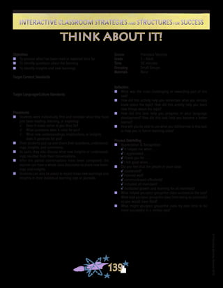©FranciscaSánchez,Revised2010
Interactive Classroom Strategies and Structures for SuccessInteractive Classroom Strategies and Structures for Success
139
Reflection
n	 What was the most challenging or rewarding part of this
task?
n	 How did this activity help you remember what you already
knew about the topic? How did this activity help you learn
new things about the topic?
n	 How did this task help you progress in your language
development? How did this task help you become a better
learner?
n	 How will you be able to use what you did/learned in this task
to help you in future learning tasks?
Process Debriefing
n	 Appreciation & Recognition
√	It helped me when . . .		
√	I appreciated . . .
√	Thank you for . . .			
√	I felt good when . . .
n	 Did you feel that the people in your class:
√	cooperated?
√	listened well?
√	communicated effectively?
√	included all members?
√	facilitated growth and learning for all members?
n	 What helped you/your group/the class succeed at the task?
What kept you/your group/the class from being as successful
as you would have liked?
n	 What might you/your group/the class try next time to be
more successful in a similar task?
think about it!
Objectives
n	 To process what has been read or explored thus far
n	 To identify questions about the learning
n	 To identify insights and new learnings
Target Content Standards
Target Language/Culture Standards
Procedures
n	 Students work individually first and consider what they have
just been reading, learning, or exploring:
√	 Does it make sense to you thus far?
√	 What questions does it raise for you?
√	 What new understandings, implications, or insights
does it generate for you?
n	 Then students pair up and share their questions, understand-
ings, insights, and comments.
n	 As pairs, they also discuss what new insights or understand-
ings resulted from their conversations.
n	 After the paired conversations have been completed, the
teacher can have a whole class discussion to share new learn-
ings and insights.
n	 Students can also be asked to record these new learnings and
insights in their individual learning logs or journals.
Source	 Francisca Sánchez
Grade	 2 - Adult
Time	 30 minutes
Grouping	 Small Groups
Materials	 None
 