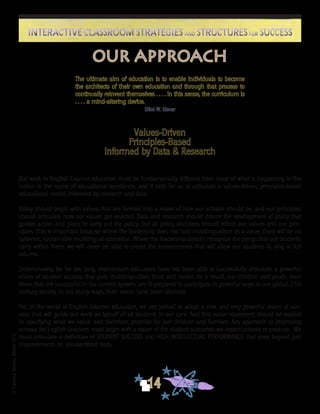 ©FranciscaSánchez,Revised2010
14
Interactive Classroom Strategies and Structures for SuccessInteractive Classroom Strategies and Structures for Success
Our approach
The ultimate aim of education is to enable individuals to become
the architects of their own education and through that process to
continually reinvent themselves . . . . In this sense, the curriculum is
. . . . a mind-altering device.
Elliot W. Eisner
Values-Driven
Principles-Based
Informed by Data & Research
Our work in English Learner education must be fundamentally different from most of what is happening in the
nation in the name of educational excellence, and it calls for us to articulate a values-driven, principles-based
educational model, informed by research and data.
Policy should begin with values that are formed into a vision of how our schools should be, and our principles
should articulate how our values get enacted. Data and research should inform the development of policy that
guides action and plans to carry out the policy, but all policy decisions should reflect our values and our prin-
ciples. This is important because where the leadership does not hold multilingualism as a value, there will be no
systemic, sustainable multilingual education. Where the leadership doesn’t recognize the songs that our students
carry within them, we will never be able to create the environments that will allow our students to sing at full
volume.
Unfortunately, for far too long, mainstream educators have not been able to successfully articulate a powerful
vision of student success that puts multilingualism front and center. As a result, our children and youth, even
those that are successful in the current system, are ill-prepared to participate in powerful ways in our global, 21st
century society. In too many ways, their voices have been silenced.
Yet, in the world of English Learner education, we are poised to adopt a new and very powerful vision of suc-
cess that will guide our work on behalf of all students in our care. And this vision statement should be explicit
in specifying what we value, and therefore, promise for our children and families. Any approach to improving
schools for English Learners must begin with a vision of the student outcomes we expect schools to produce. We
must articulate a definition of STUDENT SUCCESS and HIGH INTELLECTUAL PERFORMANCE that goes beyond just
improvements on standardized tests.
 