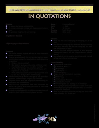©FranciscaSánchez,Revised2010
Interactive Classroom Strategies and Structures for SuccessInteractive Classroom Strategies and Structures for Success
143
Reflection
n	 What was the most challenging or rewarding part of this
task?
n	 How did this activity help you remember what you already
knew about the topic? How did this activity help you learn
new things about the topic?
n	 How did this task help you progress in your language
development? How did this task help you become a better
learner?
n	 How will you be able to use what you did/learned in this task
to help you in future learning tasks?
Process Debriefing
n	 Appreciation & Recognition
√	It helped me when . . .		
√	I appreciated . . .
√	Thank you for . . .			
√	I felt good when . . .
n	 Did you feel that the people in your class:
√	cooperated?
√	listened well?
√	communicated effectively?
√	included all members?
√	facilitated growth and learning for all members?
n	 What helped you/your group/the class succeed at the task?
What kept you/your group/the class from being as successful
as you would have liked?
n	 What might you/your group/the class try next time to be
more successful in a similar task?
in quotations
Objectives
n	 To deepen and extend understanding
n	 To compare, evaluate, contrast, and draw parallels between
ideas
n	 To synthesize insights and new learnings
Target Content Standards
Target Language/Culture Standards
Procedures
n	 The teacher provides students with one or more provocative
quotes or proverbs.
n	 Students work individually first and consider how their quote/
proverb relates to what they have just been reading, learning,
or exploring:
√	 What are the connections?
√	 How does the quote/proverb provide additional insight
or perspective on what you have been learning?
√	 In what ways does the quote/proverb reflect your own
experiences as a student?
√	 What additional questions does the quote/proverb raise
for you about what you have been studying?
n	 Then students pair up or form small groups and share their
questions, understandings, insights, and comments.
n	 They also discuss what new insights or understandings re-
sulted from their conversations.
n	 After the group conversations have been completed, the
teacher can have a whole class discussion to share new
learnings and insights.
n	 Students can also be asked to record these new learnings and
insights in their individual learning logs or journals.
Source	 Francisca Sánchez
Grade	 3 - Adult
Time	 30 minutes
Grouping	 Small Groups
Materials	 Quote Cards
 