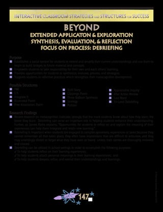 ©FranciscaSánchez,Revised2010
147
Interactive Classroom Strategies and Structures for SuccessInteractive Classroom Strategies and Structures for Success
Purpose
n	 Establishes a social context for students to extend and amplify their current understandings and use them to
begin to build bridges to future material and concepts.
n	 Empowers students to take responsibility for their own and each others’ learning.
n	 Provides opportunities for students to synthesize, evaluate, process, and strategize.
n	 Supports students in reflective practices which strengthen their metacognitive development.
Possible Structures
n	 PMI
n	 C/S
n	 Integrate It
n 	 Illustrated Poem
n 	 Free Association Poem
Research Findings
n	 Recent research on metacognition indicates strongly that the more students know about how they learn, the
better they learn. Debriefing can serve an important role in helping students enhance their understanding.
Further, as James Raths explains, “Opportunities for students to reflect on and explain the meaning of their
experiences can help them integrate and retain new learning.”
n	 Debriefing is important when students are engaged in complex operations, experiences or tasks because they
cannot remember all that takes place, they often have impressions that are difficult to articulate, and they
may unwittingly distort or forget what they have seen or heard unless their stories are thoroughly reviewed
and shared.
n	 Debriefing can be utilized in school settings in order to accomplish the following purposes:
3To help students reflect on their learning experiences;
3To help students attach personal meanings to their learning experiences; and
3To help students deepen, refine, and extend their understandings and learnings.
beyond
extended applicaton & exploration
synthesis, evaluation, & reflection
focus on process: debriefing
n 	 Quilt Story
n	 Clippings Poem
n	 Three Balloon Synthesis
n	 Strategy
n	 Pulitzer
n	 Appreciative Inquiry
n	 After Action Review
n	 Last Word
n	 Tri-Level Debriefing
 