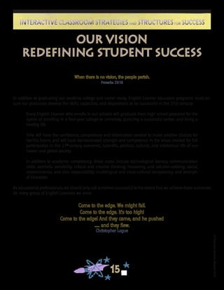 ©FranciscaSánchez,Revised2010
15
Interactive Classroom Strategies and Structures for SuccessInteractive Classroom Strategies and Structures for Success
When there is no vision, the people perish.
Proverbs 29:18
In addition to graduating our students college and career ready, English Learner education programs must en-
sure our graduates develop the skills, capacities, and dispositions to be successful in the 21st century:
Every English Learner who enrolls in our schools will graduate from high school prepared for the
option of enrolling in a four-year college or university, pursuing a successful career, and living a
healthy life.
S/He will have the confidence, competence and information needed to make positive choices for
her/his future, and will have demonstrated strength and competence in the areas needed for full
participation in the 21st
century economic, scientific, political, cultural, and intellectual life of our
nation and global society.
In addition to academic competency, these areas include technological literacy; communication
skills; aesthetic sensibility; critical and creative thinking, reasoning, and solution-seeking; social,
environmental, and civic responsibility; multilingual and cross-cultural competency; and strength
of character.
As educational professionals, we should only call ourselves successful to the extent that we achieve these outcomes
for every group of English Learners we serve.
Our Vision
Redefining Student Success
Come to the edge. We might fall.
Come to the edge. It’s too high!
Come to the edge! And they came, and he pushed
...... and they flew.
Christopher Logue
 