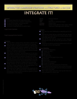 ©FranciscaSánchez,Revised2010
Interactive Classroom Strategies and Structures for SuccessInteractive Classroom Strategies and Structures for Success
150
Reflection
n	 What was the most challenging or rewarding part of this
task?
n	 How did this activity help you remember what you already
knew about the topic? How did this activity help you learn
new things about the topic?
n	 How did this task help you progress in your language
development? How did this task help you become a better
learner?
n	 How will you be able to use what you did/learned in this task
to help you in future learning tasks?
Process Debriefing
n	 Appreciation & Recognition
√	It helped me when . . .		
√	I appreciated . . .
√	Thank you for . . .			
√	I felt good when . . .
n	 Did you feel that the people in your class:
√	cooperated?
√	listened well?
√	communicated effectively?
√	included all members?
√	facilitated growth and learning for all members?
n	 What helped you/your group/the class succeed at the task?
What kept you/your group/the class from being as successful
as you would have liked?
n	 What might you/your group/the class try next time to be
more successful in a similar task?
Source	 Francisca Sánchez
Grade	 3 - Adult
Time	 Depends on complexity of topics
Grouping	 Groups of four
Materials	 Butcher Paper; Markers; Focus Topics; Various
Treatments of Messages and/or Opinions
Objectives
n	 To develop cooperative and organization skills
n	 To build group inclusion and team cohesiveness
n	 To use communication and listening skills
n	 To develop oral language skills
n	 To structure review/synthesis on specific topics
Target Content Standards
Target Language/Culture Standards
Procedures
n	 Students work in groups of four and select a specific focus
topic. This topic is in the form of an opinion or a message.
n	 Students’ task is to respond to the focus topic utilizing back-
ground research, data, evidence available to them for their
prior investigations/explorations, but can also include new
research. Theresponseshouldshowwhytheopinion/message
expressed in the focus topic is faulty.
n	 First, students brainstorm reactions/responses to the focus
topicaswellaswords/phrases/namesthatmayrevealevidence
which can demonstrate the opinion/message to be faulty.
n	 Secondly, students organize their brainstorming, and each
member of the group assumes the responsibility for one or two
or the brainstorming areas. Group members refer to research
documents/other evidence to support their brainstorming.
n	 Thirdly, students use the results of their individual work to
formulate a group response to the message/opinion. This
initial draft is reviewed, revised, and edited.
n	 A final draft of the response is prepared and shared with the
class. This final draft should include a rebuttal based on
theoretical or empirical evidence, as well as a graphic or visual
representation of the evidence.
integrate it!
 