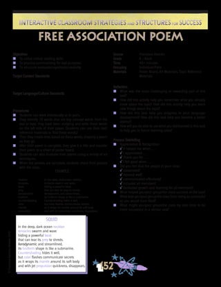 ©FranciscaSánchez,Revised2010
Interactive Classroom Strategies and Structures for SuccessInteractive Classroom Strategies and Structures for Success
152
Reflection
n	 What was the most challenging or rewarding part of this
task?
n	 How did this activity help you remember what you already
knew about the topic? How did this activity help you learn
new things about the topic?
n	 How did this task help you progress in your language
development? How did this task help you become a better
learner?
n	 How will you be able to use what you did/learned in this task
to help you in future learning tasks?
Process Debriefing
n	 Appreciation & Recognition
√	It helped me when . . .		
√	I appreciated . . .
√	Thank you for . . .			
√	I felt good when . . .
n	 Did you feel that the people in your class:
√	cooperated?
√	listened well?
√	communicated effectively?
√	included all members?
√	facilitated growth and learning for all members?
n	 What helped you/your group/the class succeed at the task?
What kept you/your group/the class from being as successful
as you would have liked?
n	 What might you/your group/the class try next time to be
more successful in a similar task?
Objectives
n	 To utilize critical reading skills
n	 To practice summarizing for real purposes
n	 To structure evaluation/synthesis/creativity
Target Content Standards
Target Language/Culture Standards
Procedures
n	 Students can work individually or in pairs.
n	 They identify 10 words that are key concept words from the
text or topic they have been studying and write these words
on the left side of their paper. (Students can use their text/
reference materials to find these words.)
n	 Then they create lines based on these words, shaping a poem
as they go.
n	 After their poem is complete, they give it a title and transfer
their poem to a sheet of poster board.
n	 Students can also illustrate their poems using a variety of art
techniques.
n	 When the posters are complete, students share their posters
with the class.
Source	 Francisco Alarcón
Grade	 K - Adult
Time	 45+ minutes
Grouping	 Individual/Pairs
Materials	 Poster Board; Art Materials; Topic Reference
	 Materials
free association poem
EXAMPLE
neckton	 In the deep, dark ocean neckton
tentacles	 tentacles swarm and wave
beak		 hiding a powerful beak
prey		 that can tear its prey to shreds.
aerodynamic	 Aerodynamic and streamlined,
fusiform	 its fusiform shape is like a submarine.
countershading	 Countershading hides it well,
color 		 but color flashes communicate secrets
mantle	 as it wraps its mantle around its soft body
propulsion	 and with jet propulsion quickness, disappears.
SQUID
In the deep, dark ocean neckton
tentacles swarm and wave
hiding a powerful beak
that can tear its prey to shreds.
Aerodynamic and streamlined,
its fusiform shape is like a submarine.
Countershading hides it well,
but color flashes communicate secrets
as it wraps its mantle around its soft body
and with jet propulsion quickness, disappears.
 