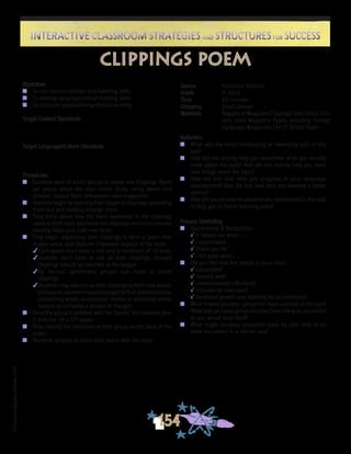 ©FranciscaSánchez,Revised2010
Interactive Classroom Strategies and Structures for SuccessInteractive Classroom Strategies and Structures for Success
154
Reflection
n	 What was the most challenging or rewarding part of this
task?
n	 How did this activity help you remember what you already
knew about the topic? How did this activity help you learn
new things about the topic?
n	 How did this task help you progress in your language
development? How did this task help you become a better
learner?
n	 How will you be able to use what you did/learned in this task
to help you in future learning tasks?
Process Debriefing
n	 Appreciation & Recognition
√	It helped me when . . .		
√	I appreciated . . .
√	Thank you for . . .			
√	I felt good when . . .
n	 Did you feel that the people in your class:
√	cooperated?
√	listened well?
√	communicated effectively?
√	included all members?
√	facilitated growth and learning for all members?
n	 What helped you/your group/the class succeed at the task?
What kept you/your group/the class from being as successful
as you would have liked?
n	 What might you/your group/the class try next time to be
more successful in a similar task?
Objectives
n	 To use communication and listening skills
n	 To develop language/critical thinking skills
n	 To structure application/synthesis/creativity
Target Content Standards
Target Language/Culture Standards
Procedures
n	 Students work in small groups to create one Clippings Poem
per group about the topic under study, using words and
phrases clipped from newspapers and magazines.
n	 Students begin by opening their baggie of clippings, spreading
them out and reading through them.
n	 They think about how the ideas expressed in the clippings
relate to their topic and move the clippings around to connect
existing ideas and craft new ideas.
n	 They begin organizing their clippings to form a poem that
makes sense and captures important aspects of the topic.
4Each poem must have a title and a minimum of 10 lines.
4Students don’t have to use all their clippings. Unused
clippings should be returned to the baggie.
4By mutual agreement, groups can trade or share
clippings.
4Students may also cut up their clippings to form new words/
phrasesoruseextramagazinepagestofindadditionallines,
connecting words, punctuation marks, or additional words
needed to complete a phrase or thought.
n	 Once the group is satisfied with the “poem,” the students glue
it onto the 14 x 17” paper.
n	 They identify the members of their group on the back of the
paper.
n	 Students prepare to share their poem with the class.
Source	 Francisca Sánchez
Grade	 4- Adult
Time	 60 minutes
Grouping	 Small Groups
Materials	 Baggies of Magazine Clippings; Glue Sticks; Scis-
sors; Extra Magazine Pages, including Foreign
Language Magazines;14x17” Bristol Paper
clippings poem
 
