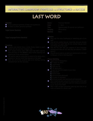 ©FranciscaSánchez,Revised2010
Interactive Classroom Strategies and Structures for SuccessInteractive Classroom Strategies and Structures for Success
160
Reflection
n	 What was the most challenging or rewarding part of this
task?
n	 How did this activity help you remember what you already
knew about the topic? How did this activity help you learn
new things about the topic?
n	 How did this task help you progress in your language
development? How did this task help you become a better
learner?
n	 How will you be able to use what you did/learned in this task
to help you in future learning tasks?
Process Debriefing
n	 Appreciation & Recognition
√	It helped me when . . .		
√	I appreciated . . .
√	Thank you for . . .			
√	I felt good when . . .
n	 Did you feel that the people in your class:
√	cooperated?
√	listened well?
√	communicated effectively?
√	included all members?
√	facilitated growth and learning for all members?
n	 What helped you/your group/the class succeed at the task?
What kept you/your group/the class from being as successful
as you would have liked?
n	 What might you/your group/the class try next time to be
more successful in a similar task?
last word
Objectives
n	 To do a personal synthesis of ideas and experiences
n	 To listen to others’ personal syntheses
Target Content Standards
Target Language/Culture Standards
Procedures
n	 Students and teacher form a circle, facing inward so each
person can see and hear everyone else.
n	 Each student thinks about ONE word that best captures
how s/he feels AT THIS MOMENT about his/her learning and
experiences in the session/lesson.
n	 The teacher asks for a volunteer to share his/her word, and a
sentence or two (no more!) that expands on that word.
n	 Then the rest of the students take turns sharing, moving
clockwise from the first volunteer.
Source	 Francisca Sánchez
Grade	 2 - Adult
Time	 Approximately 30 seconds per participant
Grouping	 Whole Group
Materials	 None
 