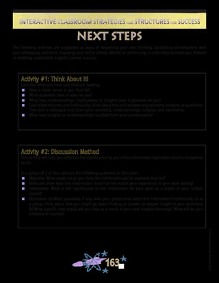 ©FranciscaSánchez,Revised2010
163
Interactive Classroom Strategies and Structures for SuccessInteractive Classroom Strategies and Structures for Success
next steps
The following activities are suggested as ways of deepening your own thinking, facilitating conversations with
your colleagues, and even engaging your entire school, district, or community in next steps to move you forward
in realizing sustainable English Learner success.
Activity #1: Think About It!
Consider what you have just finished reading.
n	 Does it make sense to you thus far?
n	 What questions does it raise for you?
n	 What new understandings, implications, or insights does it generate for you?
n	 Take a few minutes, and individually, think about this and jot down any concerns, insights, or questions.
Then join a colleague and share your questions, understandings, insights, and comments.
n	 What new insights or understandings resulted from your conversations?
Activity #2: Discussion Method
This activity will help you reflect on the significance for you of the information that’s been shared or explored
so far.
In a group of 3 or four, discuss the following questions in this order:
n	 Objective: What stood out to you from the information you’ve explored thus far?
n	 Reflective: How does this information match or not match your experience in your work setting?
n	 Interpretive: What is the significance of this information for your work as a leader in your school/
district?
n	 Decisional: (a) What questions, if any, does your group have about this information? Individually, or as
a group, think about how you might go about finding an answer or deeper insight to your questions.
(b) What specific next step(s) will you take as a result of your new insights/learnings? What will be your
evidence of success?
	
 