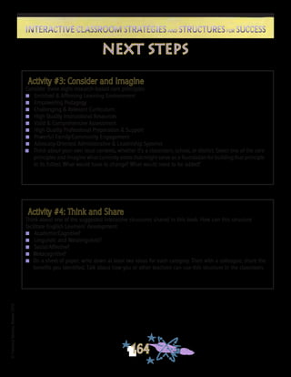 ©FranciscaSánchez,Revised2010
164
Interactive Classroom Strategies and Structures for SuccessInteractive Classroom Strategies and Structures for Success
next steps
Activity #3: Consider and Imagine
Consider these eight research-based core principles:
n	 Enriched & Affirming Learning Environment
n	 Empowering Pedagogy
n	 Challenging & Relevant Curriculum
n	 High Quality Instructional Resources
n	 Valid & Comprehensive Assessment
n	 High Quality Professional Preparation & Support
n	 Powerful Family/Community Engagement
n	 Advocacy-Oriented Administrative & Leadership Systems
n	 Think about your own local contexts, whether it’s a classroom, school, or district. Select one of the core
principles and imagine what currently exists that might serve as a foundation for building that principle
to its fullest. What would have to change? What would need to be added?
Activity #4: Think and Share
Think about one of the suggested interactive structures shared in this book. How can this structure
facilitate English Learners’ development:
n	 Academic/Cognitive?
n	 Linguistic and Metalinguistic?
n	 Social/Affective?
n	 Metacognitive?
n	 On a sheet of paper, write down at least two ideas for each category. Then with a colleague, share the
benefits you identified. Talk about how you or other teachers can use this structure in the classroom.
 