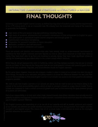 ©FranciscaSánchez,Revised2010
170
Interactive Classroom Strategies and Structures for SuccessInteractive Classroom Strategies and Structures for Success
Achieving sustainable English Learner success, as defined by a big vision of student success and the requirements
of our 21st
century world, is not an impossible task. We already have the know-how and many of the resources
to guarantee the following:
n	 High levels of first and second language proficiency, including literacy.
n 	 High levels of academic achievement and successful maintenance of that achievement in English for years
after participation in specialized English Learner programs and through grade 12.
n	 Sophisticated multicultural competency.
n	 Preparation for successful transition to higher education.
n	 Motivation, confidence, and self-assurance.
n	 High levels of parent satisfaction and support.
There are schools and districts and communities who have already made an action-oriented commitment to
excellence for their English Learners and have figured out how to utilize local resources to make their vision a
reality. They have been able to go from just knowing to actually doing. They have made significant strides in
closing the knowing/doing gap talked about in the current school reform literature.
While they do not yet represent the norm in California, neither are they isolated examples that we can or should
dismiss as flukes. In fact, they are the living proof that we can build powerful schools with powerful goals that do
yield world class academic, linguistic, and social/affective results for English Learners.
By the same token, however, there are also program models in place in many of our schools that don’t do any of
these things. The key for us as educators and policy makers is to know the difference between the two, and then
to act on that knowledge so that every English Learner in our schools has access to the most powerful educational
programs possible.
We need to ask how English Learners in our schools are doing. And we need to look at how they’re doing in the
context of the current accountability system, which at least in concept is based on a gap closure model. That is,
schools are supposed to make a certain amount of growth each year so that eventually the gaps between groups
of students are eliminated.
Part of our responsibility is to help each other make research-based, data-driven decisions that actually result in
powerfulacademicandlinguisticoutcomesforEnglishLearners—outcomesthatatminimumclosetheachievement
gap in English Learners’ lifetimes.
Our English Learners are depending on us to use all of our capacity and will to provide guidance and support
so our schools and districts can create excellent educational environments that guarantee that English Learners
succeed in and beyond school. This means that all of us must make a commitment to serve as the strongest
possible advocates for excellence.
final thoughts
 