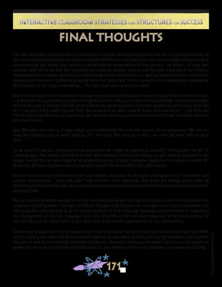 ©FranciscaSánchez,Revised2010
171
Interactive Classroom Strategies and Structures for SuccessInteractive Classroom Strategies and Structures for Success
The real challenge, as Laurie Olsen of California Tomorrow so eloquently points out, lies in figuring out how we
can help create schools which bring accountability INSIDE their own doors, but still remain responsive to changing
circumstances and needs, and maintain clearly defined responsibility for the success —or failure— of their own
students. After all, as the late Ron Edmonds reminded us, whether we successfully teach every one of our children
finally depends on how we feel about the fact that we haven’t done it thus far. Making quality education a reality for
every English Learner in California is exactly what is at stake here. This is a powerful and challenging undertaking.
But I believe it’s the right undertaking. . . the right road upon which to embark.
And the road begins at the doorstep of our own personal and professional resolve to step off into another direction
-- a direction that guarantees success for English Learners. This, also, is part of accountability - having the strength
and the courage to change direction when it becomes necessary, even in the face of political controversy. Each one
of us can play a big leadership role here. But know that we don’t need to travel that road alone — that there are
friends and potential allies all around us. We need to reach out and reconnect to old friends and forge alliances
with new friends.
Meg Wheatley reminds us of how critical and fundamental this is to the success of our endeavors. “We are our
hope for creating a future worth working for”, she says. “We can’t go it alone, we can’t get there without each
other . . .”
So we need to help our colleagues think about what we might do together to establish “bilingualism for all” as
a priority goal. This would certainly fit in with what business leaders are telling us we’ll need to compete in the
global market. We can work together to showcase success in local innovative programs for English Learners. We
know this will lead to greater community-wide support for local efforts that yield results.
And we can reach out and become overt and explicit advocates for the types of programs that “accelerate and
sustain achievement,” “close the gap,” help students meet standards, and boost the college going rates. By
becoming advocates of this type, we as local leaders can ensure that programs that work are recognized, supported,
and expanded.
We can also enlist others around us in civic and educational partnerships that create a community environment
supportive of bilingualism. Through the Official Bilingual City Initiative, for example, cities and municipalities can
take a positive, concrete step to go on record as proud of their language resources and committed to supporting
the development of multiple language skills and literacies as the rich assets they can be to the economy, the
cultural life, and the social fabric of our cities and to democratic participation in our communities.
I believe our English Learners are depending on our skill and our will to find the right direction and the right allies,
and to create a new road that we can all walk together as educators, parents, community members, and students.
The time is now for us to be bold; to believe that we can do what’s necessary and what’s right; to use all the genius
power that we have, individually and collectively, to step forward on this very important and necessary journey.
final thoughts
 