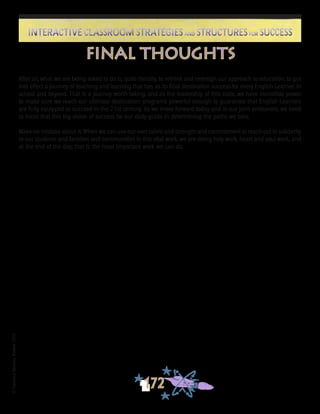 ©FranciscaSánchez,Revised2010
172
Interactive Classroom Strategies and Structures for SuccessInteractive Classroom Strategies and Structures for Success
After all, what we are being asked to do is, quite literally, to rethink and redesign our approach to education, to put
into effect a journey of teaching and learning that has as its final destination success for every English Learner, in
school and beyond. That is a journey worth taking, and as the leadership of this state, we have incredible power
to make sure we reach our ultimate destination: programs powerful enough to guarantee that English Learners
are fully equipped to succeed in the 21st century. As we move forward today and in our joint endeavors, we need
to insist that this big vision of success be our daily guide in determining the paths we take.
Make no mistake about it: When we can use our own talent and strength and commitment to reach out in solidarity
to our students and families and communities in this vital work, we are doing holy work, heart and soul work, and
at the end of the day, that is the most important work we can do.
final thoughts
 