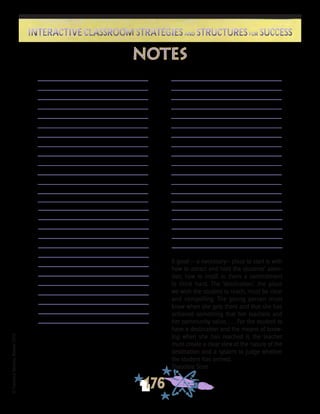©FranciscaSánchez,Revised2010
176
Interactive Classroom Strategies and Structures for SuccessInteractive Classroom Strategies and Structures for Success
notes
A good -- a necessary-- place to start is with
how to attract and hold the students’ atten-
tion, how to instill in them a commitment
to think hard. The ‘destination,’ the place
we wish the student to reach, must be clear
and compelling. The young person must
know when she gets there and that she has
achieved something that her teachers and
her community value. . . . For the student to
have a destination and the means of know-
ing when she has reached it, the teacher
must create a clear view of the nature of the
destination and a system to judge whether
the student has arrived.
Theodore Sizer
 
