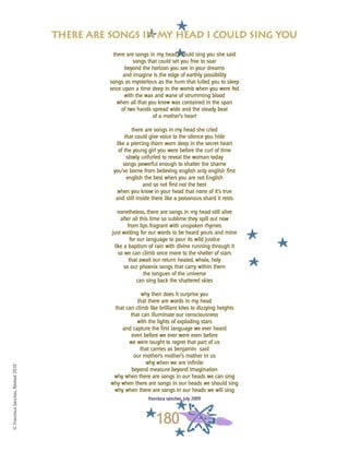 ©FranciscaSánchez,Revised2010
180
there are songs in my head i could sing you she said
songs that could set you free to soar
beyond the horizon you see in your dreams
and imagine is the edge of earthly possibility
songs as mysterious as the hum that lulled you to sleep
once upon a time deep in the womb when you were fed
with the wax and wane of strumming blood
when all that you knew was contained in the span
of two hands spread wide and the steady beat
of a mother’s heart
there are songs in my head she cried
that could give voice to the silence you hide
like a piercing thorn worn deep in the secret heart
of the young girl you were before the curl of time
slowly unfurled to reveal the woman today
songs powerful enough to shatter the shame
you’ve borne from believing english only english first
english the best when you are not English
and so not first not the best
when you know in your head that none of it’s true
and still inside there like a poisonous shard it rests
nonetheless, there are songs in my head still alive
after all this time so sublime they spill out now
from lips fragrant with unspoken rhymes
just waiting for our words to be heard yours and mine
for our language to pour its wild justice
like a baptism of rain with divine running through it
so we can climb once more to the shelter of stars
that await our return healed, whole, holy
so our phoenix songs that carry within them
the tongues of the universe
can sing back the shattered skies
why then does it surprise you
that there are words in my head
that can climb like brilliant kites to dizzying heights
that can illuminate our consciousness
with the lights of exploding stars
and capture the first language we ever heard
even before we ever were even before
we were taught to regret that part of us
that carries as benjamín said
our mother’s mother’s mother in us
why when we are infinite
beyond measure beyond imagination
why when there are songs in our heads we can sing
why when there are songs in our heads we should sing
why when there are songs in our heads we will sing
francisca sánchez, july 2009
there are songs in my head i could sing you
 