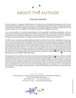 ©FranciscaSánchez,Revised2010
181
Francisca Sánchez
Francisca Sánchez is Associate Superintendent for Academics and Professional Development with the San
Francisco Unified School District, and has served in a variety of leadership, administrative, and teaching positions
at the district, county office, regional, and state levels. A multilingual individual and former English Learner, she
served a two-year term as president of the California Association for Bilingual Education.
In her current position as associate superintendent, she is responsible for providing districtwide curriculum
and instruction leadership and support to the district’s schools through a broad array of initiatives, programs,
and services. She is recognized nationally as an educational leader, presenter, teacher trainer, and curriculum
developer and regularly presents at national and state conferences and local community forums.
In 1991, she was inducted into the Mount Pleasant High School Hall of Fame for her contributions to education,
and in that same year, Alameda County Office of Education honored her as Employee of the Year. In recognition
of her continuing contributions to education, she was awarded a Presidential Excellence Medallion from CSU,
San Bernardino in 2002, named as 2002 Inland Empire Educator of the Year, and inducted into the East Side
Union High School District Hall of Fame in 2003. Francisca has been named to a number of influential national
and state task forces and serves as a member of the statewide Curriculum & Instruction Steering Committee.
She served as the chair for the 2005 California Curriculum & Instruction Leadership Symposium and is chair of
the state Visual and Performing Arts Subcommittee. She was selected as recipient of ACSA’s 2005 State Valuing
Diversity Award and of CABE’s 2006 Vision Award.
Passionate about her work, Francisca strives to be an advocate for equity and justice. She has authored a number
of publications and articles. Her most recent publication is Schooling English Learners for Success in the 21st
Century. She strives to focus her work and that of her staff to support schools and communities in closing the
achievement and access gap, accelerating and sustaining student achievement K-12, ensuring every student
meets meaningful academic standards, and preparing each child as a successful twenty-first century citizen.
She is proudest of her son, who is an artist, and her granddaughter, who is a dancer, and is most grateful to
her parents, who have always valued education and who have modeled values of family, a strong work ethic,
and excellence.
Contact Information
Francisca Sánchez - Associate Superintendent, Academics & Professional Development
San Francisco Unified School District
555 Franklin Street • San Francisco, CA 94102
415.241.6121 x3306 • franciscasanchez@sfusd.edu
about the author
 