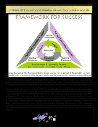 ©FranciscaSánchez,Revised2010
19
Interactive Classroom Strategies and Structures for SuccessInteractive Classroom Strategies and Structures for Success
Framework for Success
There is a Zulu saying: If the future doesn’t come toward you, you have to go fetch it. We cannot let our vision of
success for students be determined by the status quo because the status quo has produced unacceptable results
for many groups of students. Rather, we need to redefine school reform so that it works for our children. We need
to hear the voices of our currently marginalized and alienated students and know that our job is about creating a
world and a future where they, too, can be at the center. We need to be able to respond affirmatively and powerfully
to the opportunity before us. In other words, we have to go fetch that future and make it our children’s present.
One way to begin that process is to focus on the Framework for Success and its eight essential core principles.
These eight essential core principles for programmatic reform lead to cohesive, coherent, and comprehensive
educational programs where all students can excel in and beyond school walls. Local contexts, student populations,
and capacity differ from school to school, and community to community, and effective approaches are created
to address those specific needs. Through a principles-based reform effort, we can use a core of values and best
practices, distilled from the research, and apply them locally in ways that make sense for specific communities.
When we attend to all of these research-informed core principles, we provide the necessary conditions for success
for English Learners, and we allow our English Learner programs to operate at peak performance. Furthermore,
we increase the likelihood that our schools and districts can sustain these higher levels of performance over the
long term.
 