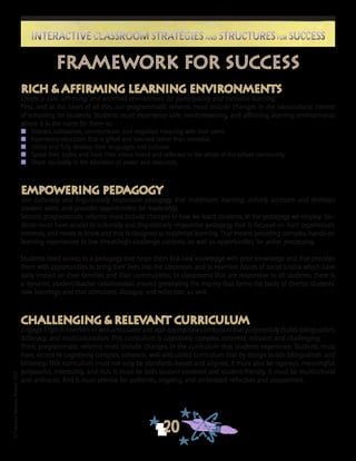 ©FranciscaSánchez,Revised2010
20
Interactive Classroom Strategies and Structures for SuccessInteractive Classroom Strategies and Structures for Success
Rich & Affirming Learning Environments
Create a safe, affirming, and enriched environment for participatory and inclusive learning.
First, and at the heart of all this, our programmatic reforms must include changes in the sociocultural context
of schooling for students. Students must experience safe, nonthreatening, and affirming learning environments
where it is the norm for them to:
n	 Interact, collaborate, communicate, and negotiate meaning with their peers.
n	 Experience education that is gifted and talented rather than remedial.
n	 Utilize and fully develop their languages and cultures.
n	 Speak their truths and have their voices heard and reflected in the whole of the school community.
n	 Share equitably in the allocation of power and resources.
Empowering Pedagogy
Use culturally and linguistically responsive pedagogy that maximizes learning, actively accesses and develops
student voice, and provides opportunities for leadership.
Second, programmatic reforms must include changes in how we teach students, in the pedagogy we employ. Stu-
dents must have access to culturally and linguistically responsive pedagogy that is focused on their experiences,
interests, and needs to know and that is designed to maximize learning. That means providing complex, hands-on
learning experiences in low threat/high challenge contexts, as well as opportunities for active processing.
Students need access to a pedagogy that helps them link new knowledge with prior knowledge and that provides
them with opportunities to bring their lives into the classroom and to examine issues of social justice which have
daily impact on their families and their communities. In classrooms that are responsive to all students, there is
a dynamic student/teacher collaboration around generating the inquiry that forms the basis of diverse students’
new learnings and that stimulates dialogue and reflection, as well.
Challenging & Relevant Curriculum
Engage English Learners in well-articulated and age-appropriate curriculum that purposefully builds bilingualism,
biliteracy, and multiculturalism. This curriculum is cognitively complex, coherent, relevant, and challenging.
Third, programmatic reforms must include changes in the curriculum that students experience. Students must
have access to cognitively complex, coherent, well-articulated curriculum that by design builds bilingualism and
biliteracy. This curriculum must not only be standards-based and aligned, it must also be rigorous, meaningful,
purposeful, interesting, and rich. It must be both student-centered and student-friendly. It must be multicultural
and antiracist. And it must provide for authentic, ongoing, and embedded reflection and assessment.
Framework for Success
 