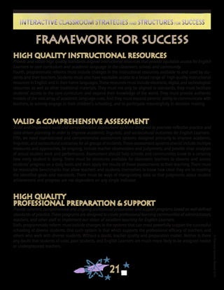 ©FranciscaSánchez,Revised2010
21
Interactive Classroom Strategies and Structures for SuccessInteractive Classroom Strategies and Structures for Success
High Quality Instructional Resources
Provide and utilize high quality standards-aligned instructional resources that provide equitable access for English
Learners to core curriculum and academic language in the classroom, school, and community.
Fourth, programmatic reforms must include changes in the instructional resources available to and used by stu-
dents and their teachers. Students must also have equitable access to a broad range of high quality instructional
resources in English and in their home languages. These resources must include electronic, digital, and technological
resources as well as other traditional materials. They must not only be aligned to standards, they must facilitate
students’ access to the core curriculum and expand their knowledge of the world. They must provide authentic
models of the vast array of academic language uses. And they must expand parents’ ability to communicate with
teachers, to actively engage in their children’s schooling, and to participate meaningfully in decision making.
Valid & Comprehensive Assessment
Build and implement valid and comprehensive assessment systems designed to promote reflective practice and
data-driven planning in order to improve academic, linguistic, and sociocultural outcomes for English Learners.
Fifth, we need sophisticated and comprehensive assessment systems designed primarily to improve academic,
linguistic, and sociocultural outcomes for all groups of students. These assessment systems should include multiple
measures and approaches, be ongoing, include teacher observations and judgments, and provide clear analyses
of actual student work and performance. Assessment should help schools and communities know to a certainty
how every student is doing. There must be structures available for classroom teachers to observe and assess
students’ progress on a daily basis and then apply the results of those assessments to their teaching. There must
be reasonable benchmarks that allow teachers and students themselves to know how close they are to meeting
the identified goals and standards. There must be ways of triangulating data so that judgments about student
achievement and progress are not dependent on any single indicator.
High Quality
Professional Preparation & Support
Provide coherent, comprehensive and ongoing professional preparation and support programs based on well-defined
standards of practice. These programs are designed to create professional learning communities of administrators,
teachers, and other staff to implement our vision of excellent teaching for English Learners.
Sixth, programmatic reform must include changes in the systems that can most powerfully support the successful
schooling of diverse students. One such system is that which supports the professional efficacy of teachers and
others who work with diverse students. Without a doubt, teacher quality and preparation matter. Neither is there
any doubt that students of color, poor students, and English Learners are much more likely to be assigned novice
or underprepared teachers.
Framework for Success
 