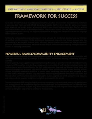 ©FranciscaSánchez,Revised2010
22
Interactive Classroom Strategies and Structures for SuccessInteractive Classroom Strategies and Structures for Success
So in order for reforms to truly impact student achievement, teachers who work with diverse students must have
a common, clear vision and well-defined standards of practice that help them close the achievement/access
gaps, accelerate and sustain student achievement, and increase student college-going rates. Teachers working
with diverse students need to be knowledgeable about subject matter content, child and adolescent development,
cognitive development, culturally and linguistically responsive pedagogy, and the specific cultures and language
of their students, as well.
Additionally, professional development programs must advocate for recruitment, development, and retention
of qualified minority educators. Finally, professional development programs must include everyone who has
responsibility for working with students: tutors, volunteers, parents, teachers, counselors and other support staff,
principals and other administrators. We have to build a sense of professional accountability among all the adults
involved in educating our students.
Powerful Family/Community Engagement
Implement strong family and community engagement programs that build leadership capacity and value and
draw upon community funds of knowledge to inform, support, and enhance teaching and learning for English
Learners.
Another system that can support the successful schooling of students in powerful ways is family and community
engagement. We know that when families, educators, and communities all work together, schools get better, and
students have a better chance of getting the high quality education they need and deserve. Strong family and
community engagement programs help families establish home environments that support learning for their
children and provide information and ideas to families about how to help their children with homework as well
as other curriculum-related activities. They work toward establishing more effective forms of school to home and
home to school communications about school programs, student progress, and family and community resources
and help recruit and organize family/community help and support in the school.
But most importantly of all, strong family and community engagement programs include parents in school decisions
and actively promote the development of parent/community leaders and representatives who can advocate more
effectively for marginalized students. They create structures to identify and integrate community resources and
services to strengthen programs and practices for these students.
Framework for Success
 