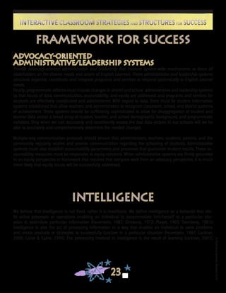 ©FranciscaSánchez,Revised2010
23
Interactive Classroom Strategies and Structures for SuccessInteractive Classroom Strategies and Structures for Success
Framework for Success
Advocacy-Oriented
Administrative/Leadership Systems
Provide advocacy-oriented administration and leadership that institute system-wide mechanisms to focus all
stakeholders on the diverse needs and assets of English Learners. These administrative and leadership systems
structure, organize, coordinate, and integrate programs and services to respond systemically to English Learner
needs.
Finally, programmatic reforms must include changes in district and school administrative and leadership systems
so that issues of data, communication, accountability, and equity are addressed, and programs and services for
students are effectively coordinated and administered. With regard to data, there must be student information
systems established that allow teachers and administrators to recognize classroom, school, and district patterns
of achievement. These systems should be sufficiently sophisticated to allow for disaggregation of student and
teacher data across a broad array of student, teacher, and school demographic, background, and programmatic
variables. Only when we can accurately and consistently assess the real data picture in our schools will we be
able to accurately and comprehensively determine the needed changes.
Multiple-way communication protocols should ensure that administrators, teachers, students, parents, and the
community regularly receive and provide communication regarding the schooling of students. Administrative
systems must also establish accountability parameters and processes that guarantee student results. These ac-
countability measures must be responsive to equity concerns. When administrative systems are firmly grounded
in an equity perspective or framework that requires that everyone work from an advocacy perspective, it is much
more likely that equity issues will be successfully addressed.
Intelligence
We believe that intelligence is not fixed; rather it is modifiable. We define intelligence as a behavior that elic-
its active processes or operations enabling an individual to accommodate him/herself to a particular situ-
ation to assimilate particular information (Feuerstein, 1982; Ginsburg, 1972; Piaget, 1965; Sternberg, 1981).
Intelligence is also the act of processing information in a way that enables an individual to solve problems
and create products or strategies to successfully function in a particular situation (Feuerstein, 1982; Gardner,
2000; Caine & Caine, 1994). The processing involved in intelligence is the result of learning (Jackson, 2001).
 